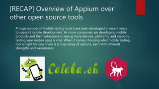 [RECAP] Overview of Appium over
other open source tools
A huge number of mobile testing tools have been developed in recent years
to support mobile development. As more companies are developing mobile
products and the marketplace is seeing more devices, platforms, and versions,
testing your mobile apps is vital. When it comes choosing what mobile testing
tool is right for you, there is a huge array of options, each with different
strengths and weaknesses.
 