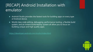 [RECAP] Android Installation with
emulator
 Android Studio provides the fastest tools for building apps on every type
of Android device.
 World-class code editing, debugging, performance tooling, a flexible build
system, and an instant build/deploy system all allow you to focus on
building unique and high quality apps.
https://developer.android.com/studio/index.html
 