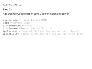 GETTING STARTED
Add Desired Capabilities In Java Code for Selenium Server
deviceName = Your Device NAME
udid = Device UDID
platformName = Android or IOS
platformVersion = System Version
appPackage = Name of Package You are going to Target
appActivity = Name of Unique App you are Going to Test
Step 03
 
