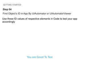 GETTING STARTED
Find Object’s ID in App By UIAutomator or UIAutomatorViewer
Use these ID values of respective elements in Code to test your app
accordingly
Step 04
You are Good To Test
 