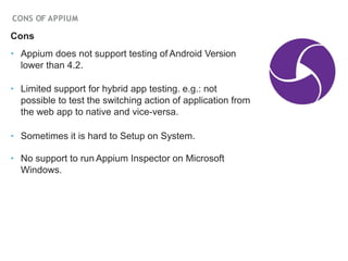 CONS OF APPIUM
Cons
‣ Appium does not support testing of Android Version
lower than 4.2.
‣ Limited support for hybrid app testing. e.g.: not
possible to test the switching action of application from
the web app to native and vice-versa.
‣ Sometimes it is hard to Setup on System.
‣ No support to run Appium Inspector on Microsoft
Windows.
 
