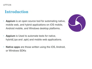 APPIUM
Introduction
‣ Appium is an open source tool for automating native,
mobile web, and hybrid applications on iOS mobile,
Android mobile, and Windows desktop platforms.
‣ Appium is Used to automate tests for native,
hybrid(.ipa and .apk) and mobile web applications.
‣ Native apps are those written using the iOS, Android,
or Windows SDKs
 