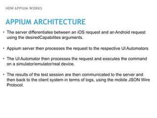 HOW APPIUM WORKS
APPIUM ARCHITECTURE
• The server differentiates between an iOS request and an Android request
using the desiredCapabilites arguments.
• Appium server then processes the request to the respective UI Automators
• The UI Automator then processes the request and executes the command
on a simulator/emulator/real device.
• The results of the test session are then communicated to the server and
then back to the client system in terms of logs, using the mobile JSON Wire
Protocol.
 