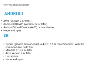 SYSTEM REQUIREMENTS
ANDROID
• Java (version 7 or later).
• Android SDK API (version 17 or later).
• Android Virtual Device (AVD) or real device.
• Node and npm
IOS
• Xcode (greater than or equal to 4.6.3; 5.1 is recommended) with the
command-line build tool
• Mac OS X 10.7 or later
• Java version 7 or later
• Homebrew
• Node and npm
 