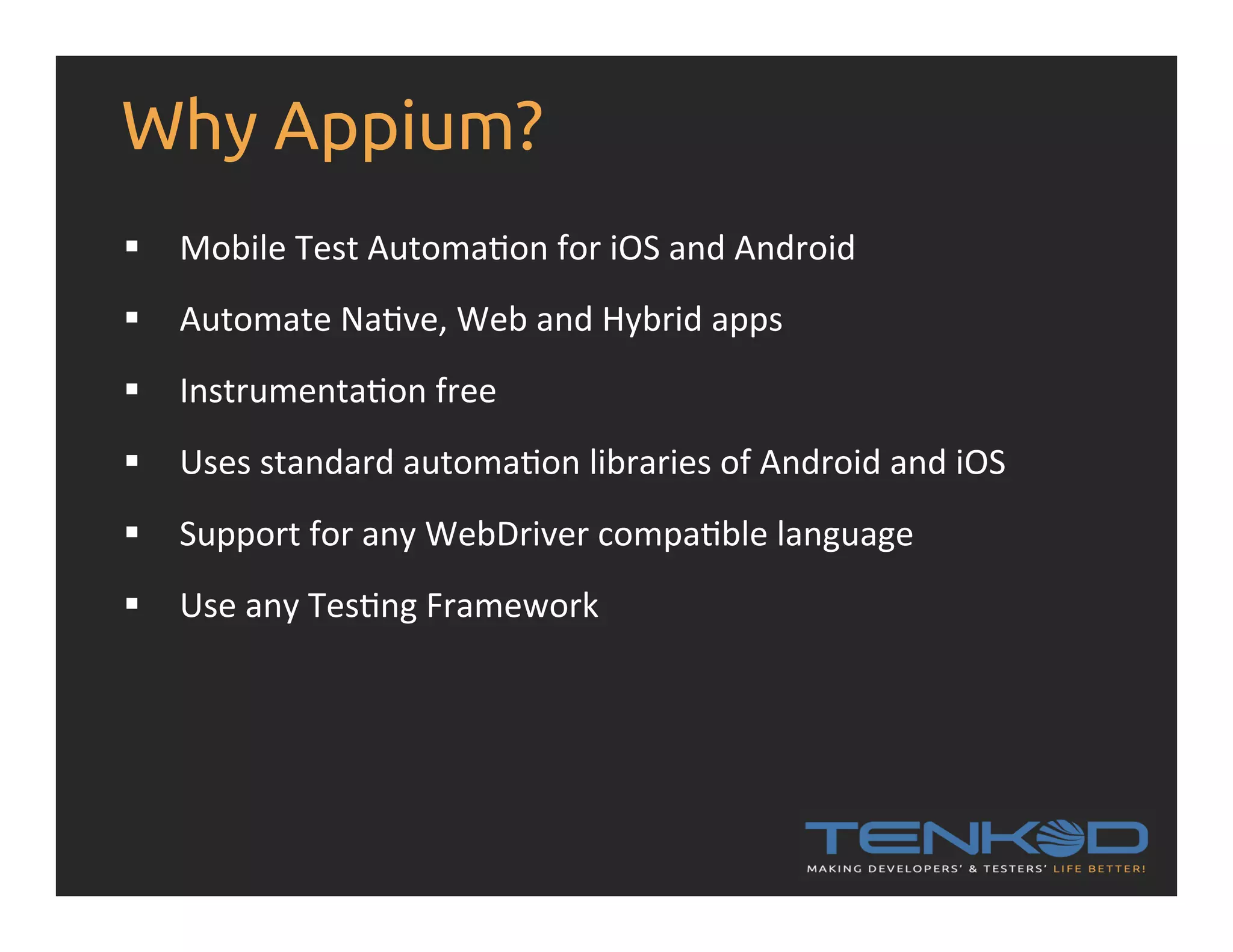 Why Appium? §  Mobile  Test  AutomaRon  for  iOS  and  Android   §  Automate  NaRve,  Web  and  Hybrid  apps   §  InstrumentaRon  free   §  Uses  standard  automaRon  libraries  of  Android  and  iOS   §  Support  for  any  WebDriver  compaRble  language   §  Use  any  TesRng  Framework   