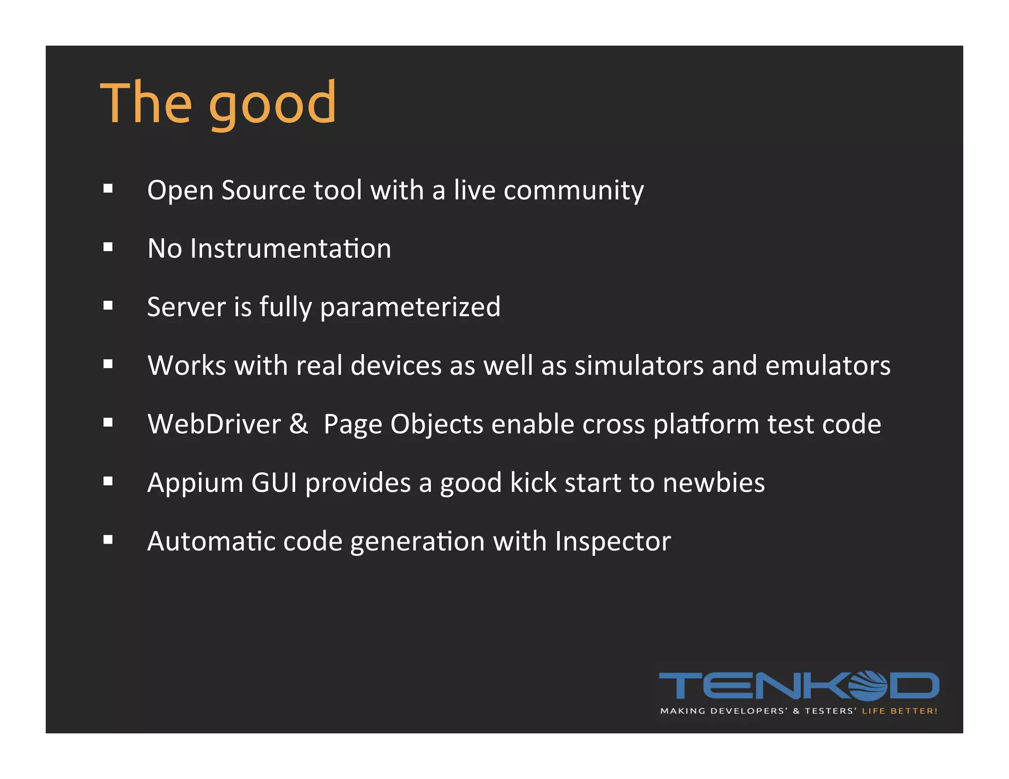 The good §  Open  Source  tool  with  a  live  community   §  No  InstrumentaRon §  Server  is  fully  parameterized     §  Works  with  real  devices  as  well  as  simulators  and  emulators   §  WebDriver  &    Page  Objects  enable  cross  plaiorm  test  code   §  Appium  GUI  provides  a  good  kick  start  to  newbies   §  AutomaRc  code  generaRon  with  Inspector   