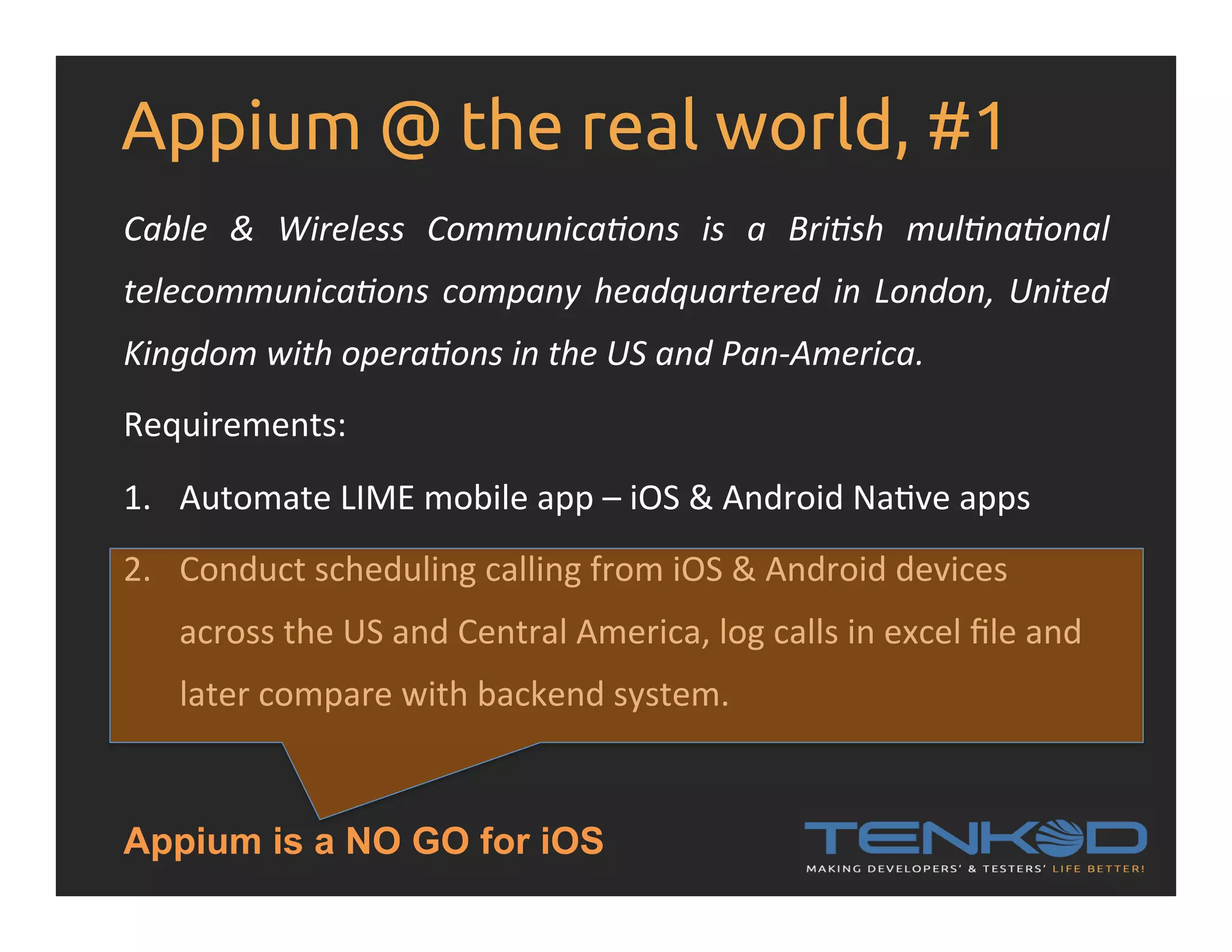 Appium @ the real world, #1 Cable   &   Wireless   Communica&ons   is   a   Bri&sh   mul&na&onal   telecommunica&ons  company  headquartered  in  London,  United   Kingdom  with  opera&ons  in  the  US  and  Pan-­‐America.   Requirements:   1.  Automate  LIME  mobile  app  –  iOS  &  Android  NaRve  apps   2.  Conduct  scheduling  calling  from  iOS  &  Android  devices   across  the  US  and  Central  America,  log  calls  in  excel  ﬁle  and   later  compare  with  backend  system.   Appium is a NO GO for iOS 