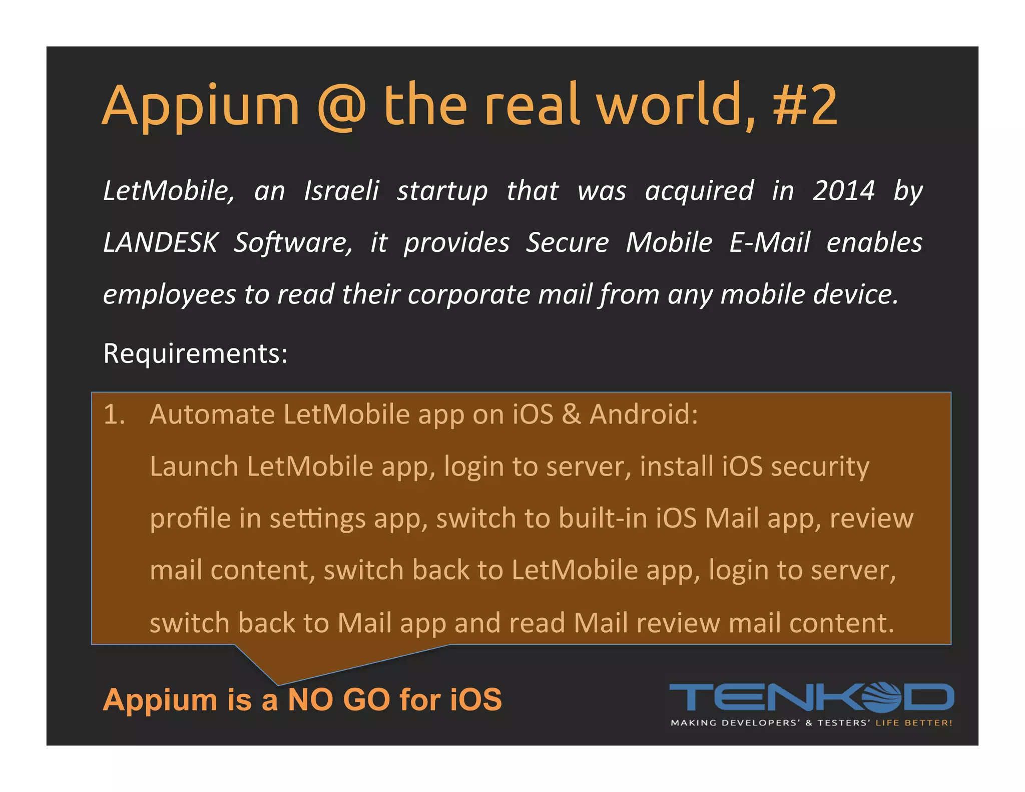 Appium @ the real world, #2 LetMobile,   an   Israeli   startup   that   was   acquired   in   2014   by   LANDESK   SoSware,   it   provides   Secure   Mobile   E-­‐Mail   enables   employees  to  read  their  corporate  mail  from  any  mobile  device.   Requirements:   1.  Automate  LetMobile  app  on  iOS  &  Android:   Launch  LetMobile  app,  login  to  server,  install  iOS  security   proﬁle  in  selngs  app,  switch  to  built-­‐in  iOS  Mail  app,  review   mail  content,  switch  back  to  LetMobile  app,  login  to  server,   switch  back  to  Mail  app  and  read  Mail  review  mail  content.   Appium is a NO GO for iOS 