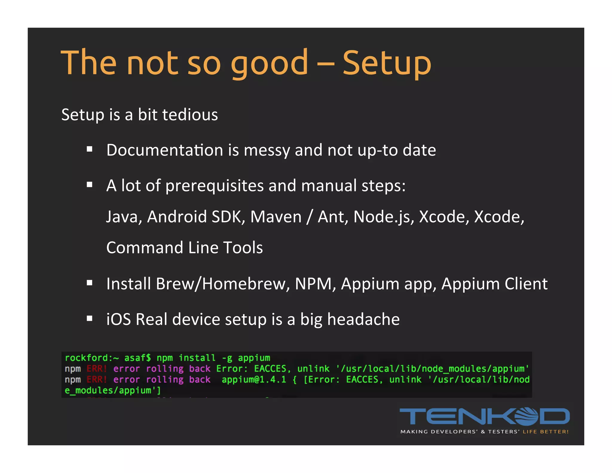 The not so good – Setup Setup  is  a  bit  tedious   §  DocumentaRon  is  messy  and  not  up-­‐to  date   §  A  lot  of  prerequisites  and  manual  steps:   Java,  Android  SDK,  Maven  /  Ant,  Node.js,  Xcode,  Xcode,   Command  Line  Tools   §  Install  Brew/Homebrew,  NPM,  Appium  app,  Appium  Client   §  iOS  Real  device  setup  is  a  big  headache   