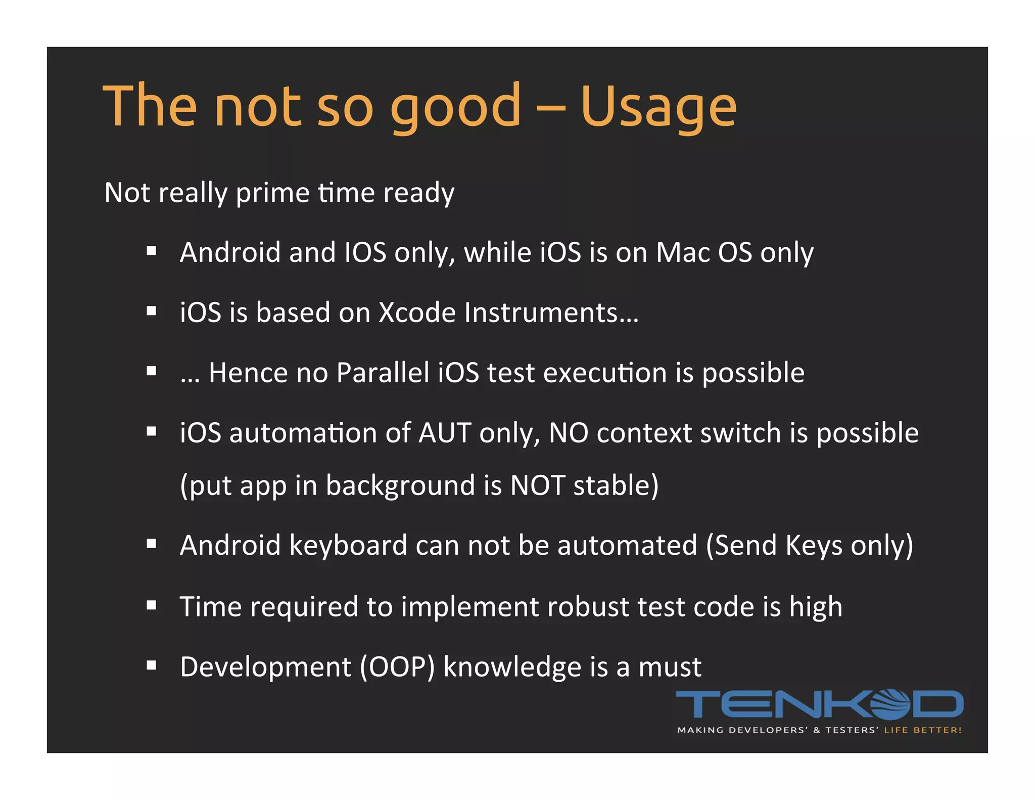 The not so good – Usage Not  really  prime  Rme  ready   §  Android  and  IOS  only,  while  iOS  is  on  Mac  OS  only   §  iOS  is  based  on  Xcode  Instruments…   §  …  Hence  no  Parallel  iOS  test  execuRon  is  possible   §  iOS  automaRon  of  AUT  only,  NO  context  switch  is  possible   (put  app  in  background  is  NOT  stable)   §  Android  keyboard  can  not  be  automated  (Send  Keys  only)   §  Time  required  to  implement  robust  test  code  is  high §  Development  (OOP)  knowledge  is  a  must   