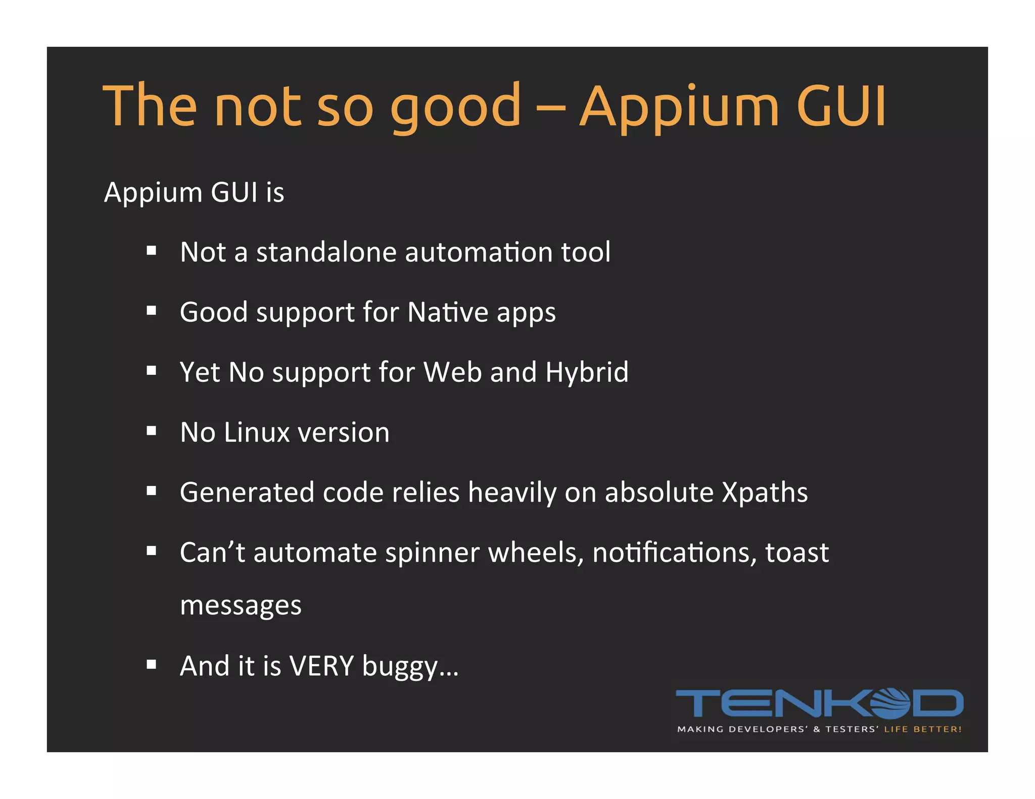 The not so good – Appium GUI Appium  GUI  is     §  Not  a  standalone  automaRon  tool   §  Good  support  for  NaRve  apps   §  Yet  No  support  for  Web  and  Hybrid   §  No  Linux  version   §  Generated  code  relies  heavily  on  absolute  Xpaths   §  Can’t  automate  spinner  wheels,  noRﬁcaRons,  toast   messages   §  And  it  is  VERY  buggy…   