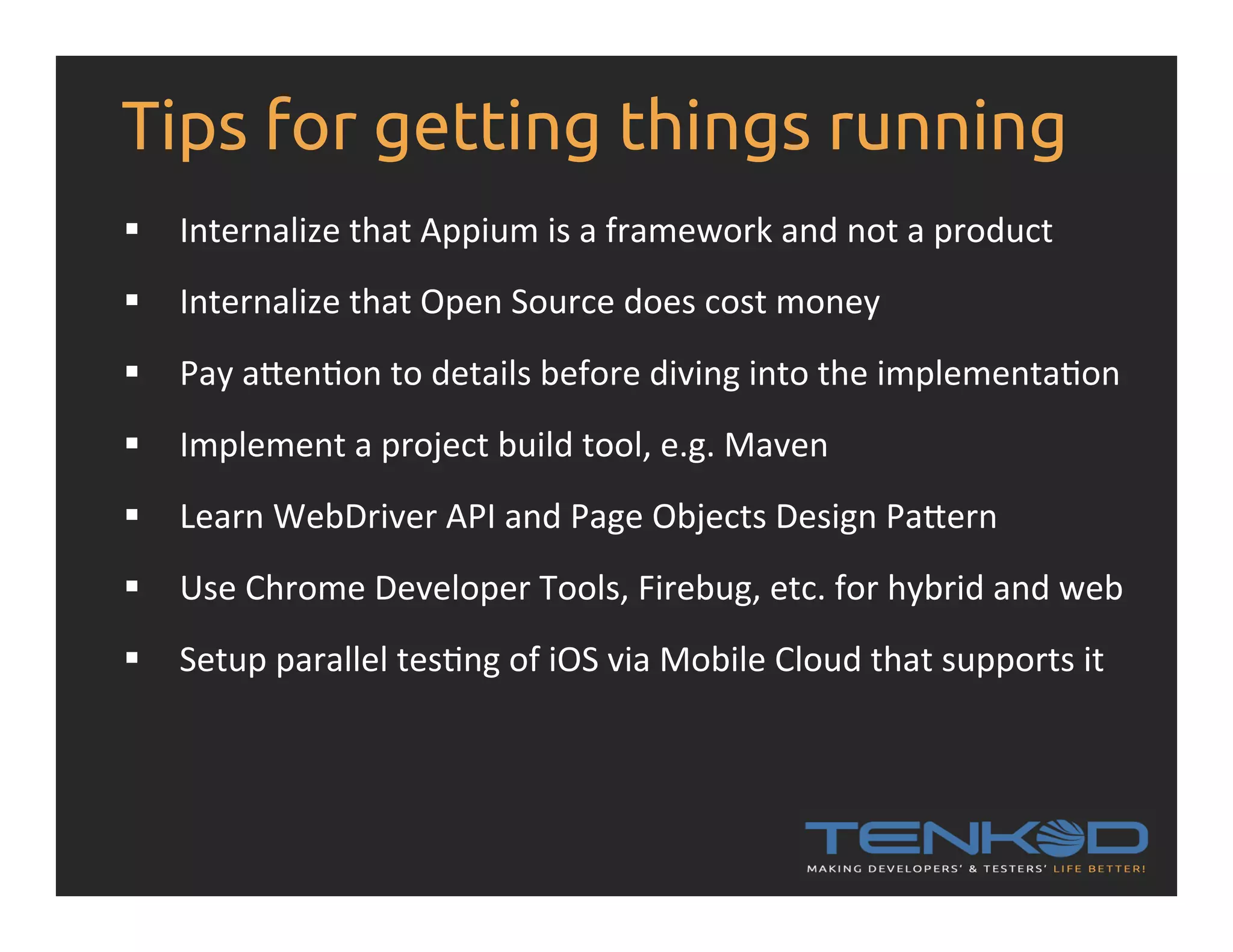 Tips for getting things running §  Internalize  that  Appium  is  a  framework  and  not  a  product   §  Internalize  that  Open  Source  does  cost  money   §  Pay  apenRon  to  details  before  diving  into  the  implementaRon   §  Implement  a  project  build  tool,  e.g.  Maven   §  Learn  WebDriver  API  and  Page  Objects  Design  Papern   §  Use  Chrome  Developer  Tools,  Firebug,  etc.  for  hybrid  and  web   §  Setup  parallel  tesRng  of  iOS  via  Mobile  Cloud  that  supports  it   