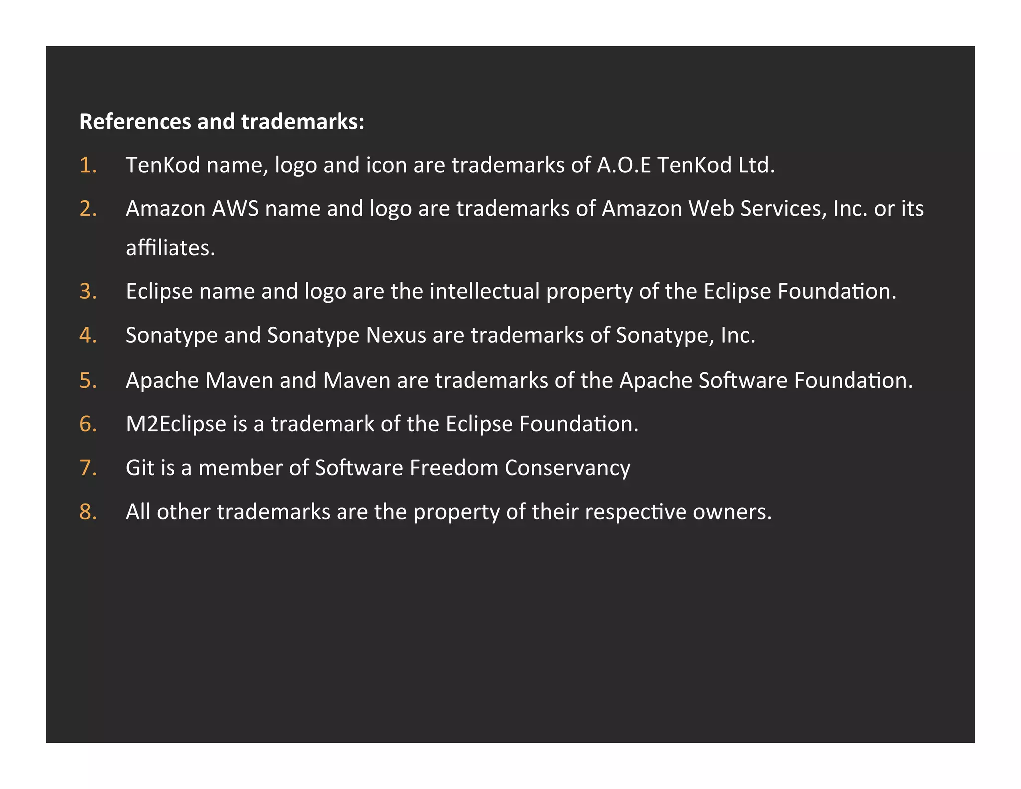 References  and  trademarks:   1.  TenKod  name,  logo  and  icon  are  trademarks  of  A.O.E  TenKod  Ltd.   2.  Amazon  AWS  name  and  logo  are  trademarks  of  Amazon  Web  Services,  Inc.  or  its   aﬃliates.   3.  Eclipse  name  and  logo  are  the  intellectual  property  of  the  Eclipse  FoundaRon.   4.  Sonatype  and  Sonatype  Nexus  are  trademarks  of  Sonatype,  Inc.   5.  Apache  Maven  and  Maven  are  trademarks  of  the  Apache  So>ware  FoundaRon.   6.  M2Eclipse  is  a  trademark  of  the  Eclipse  FoundaRon.   7.  Git  is  a  member  of  So>ware  Freedom  Conservancy   8.  All  other  trademarks  are  the  property  of  their  respecRve  owners.   