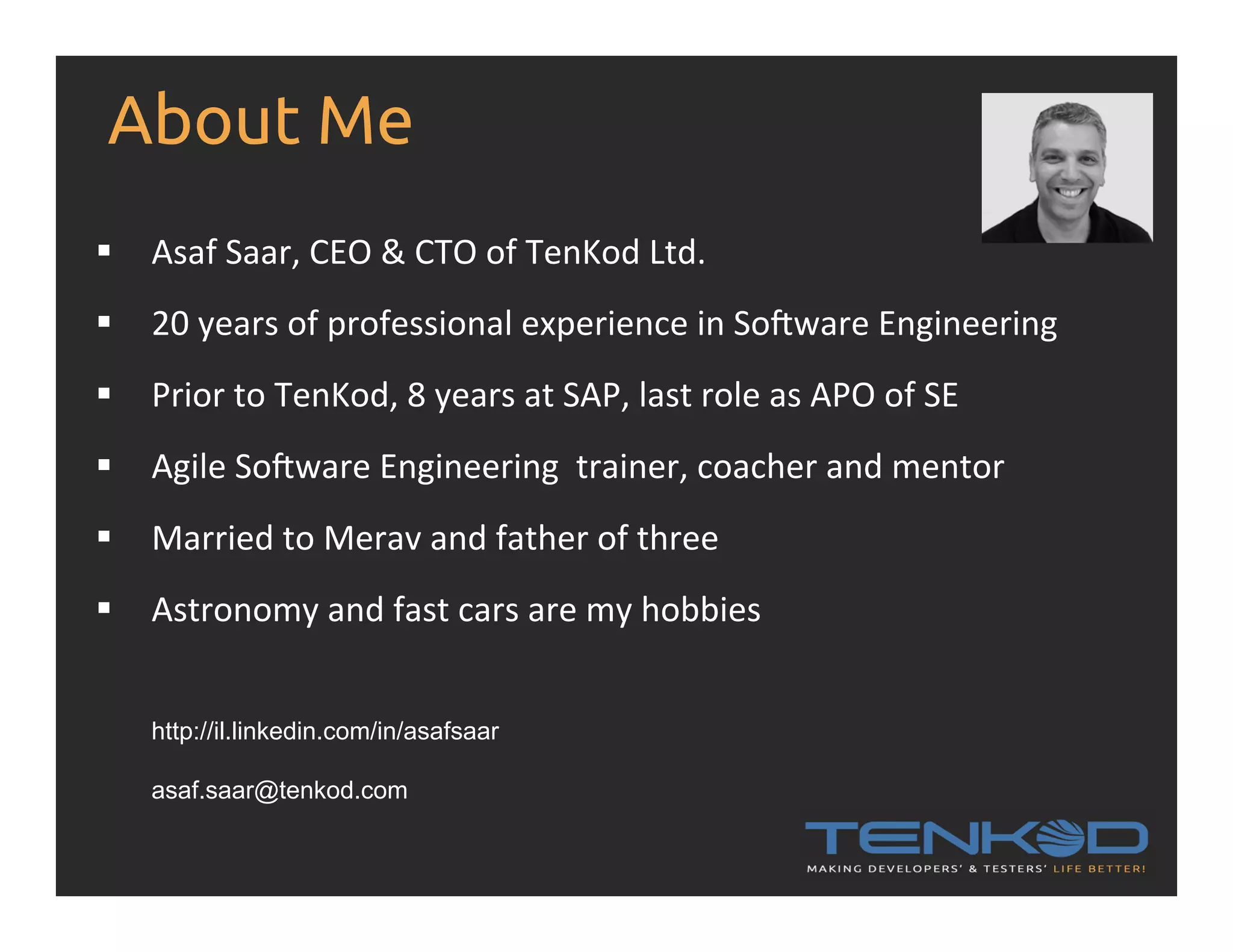 About Me §  Asaf  Saar,  CEO  &  CTO  of  TenKod  Ltd.         §  20  years  of  professional  experience  in  So>ware  Engineering   §  Prior  to  TenKod,  8  years  at  SAP,  last  role  as  APO  of  SE   §  Agile  So>ware  Engineering    trainer,  coacher  and  mentor   §  Married  to  Merav  and  father  of  three   §  Astronomy  and  fast  cars  are  my  hobbies   http://il.linkedin.com/in/asafsaar asaf.saar@tenkod.com 