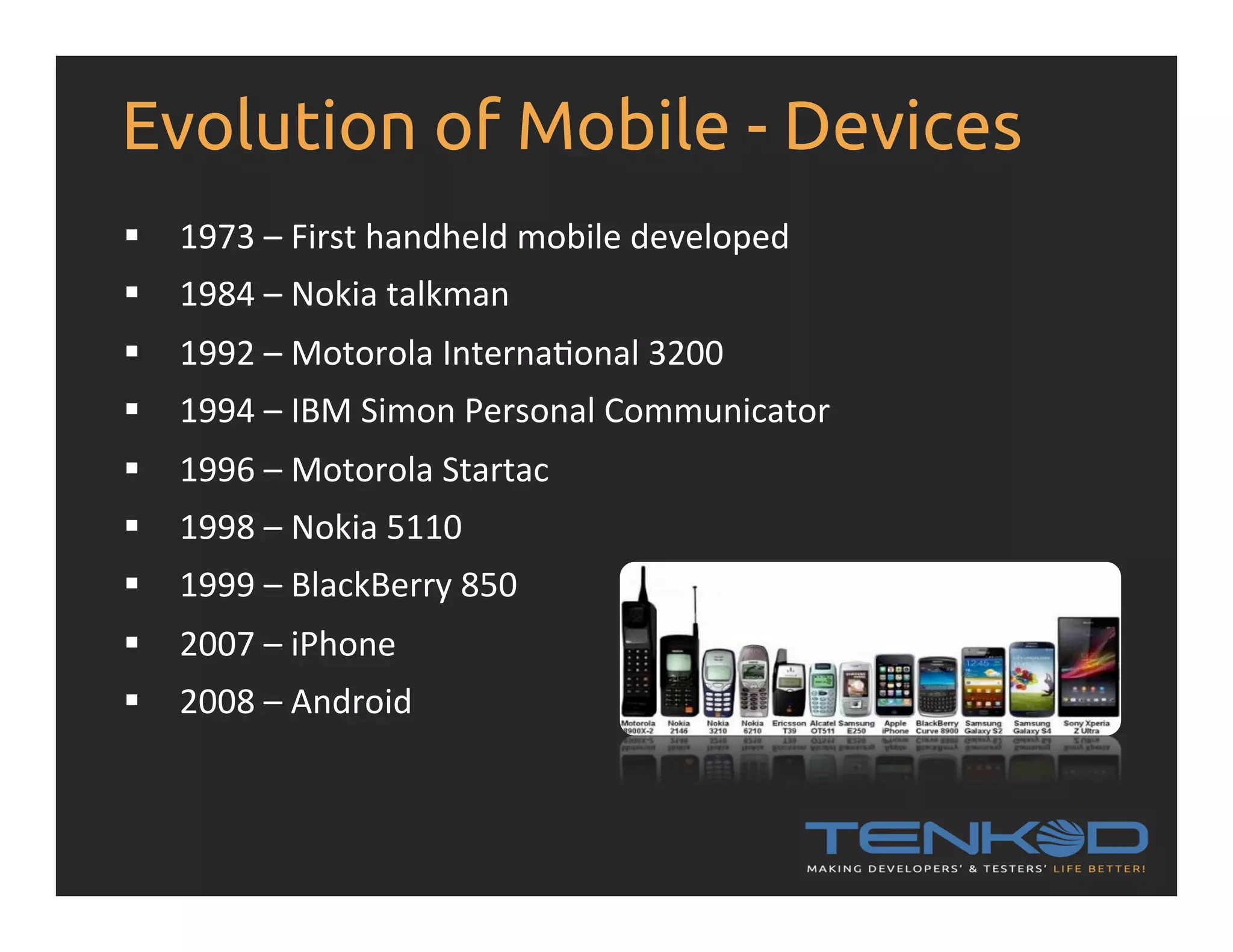 Evolution of Mobile - Devices §  1973  –  First  handheld  mobile  developed   §  1984  –  Nokia  talkman   §  1992  –  Motorola  InternaRonal  3200   §  1994  –  IBM  Simon  Personal  Communicator     §  1996  –  Motorola  Startac   §  1998  –  Nokia  5110   §  1999  –  BlackBerry  850     §  2007  –  iPhone   §  2008  –  Android   