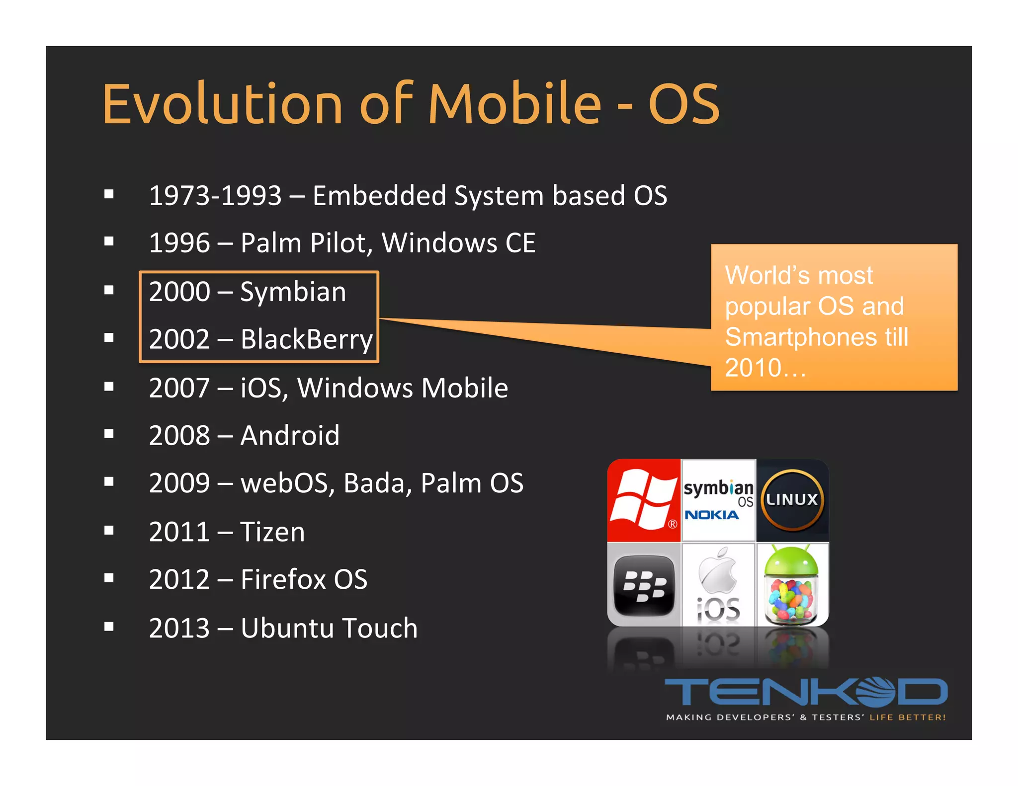 Evolution of Mobile - OS §  1973-­‐1993  –  Embedded  System  based  OS   §  1996  –  Palm  Pilot,  Windows  CE   §  2000  –  Symbian   §  2002  –  BlackBerry   §  2007  –  iOS,  Windows  Mobile   §  2008  –  Android   §  2009  –  webOS,  Bada,  Palm  OS   §  2011  –  Tizen   §  2012  –  Firefox  OS   §  2013  –  Ubuntu  Touch   World’s most popular OS and Smartphones till 2010… 