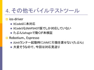 4. その他モバイルテストツール
 ios-driver
 XCode6に未対応
 XCode5もSNAPSHOT版でしか対応していない
 たぶんSahaginで動くが未検証
 Robotium、Espresso
 JUnitランナ...