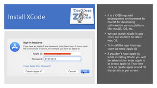 Install XCode • It is a IDE(Integrated
development environment for
macOS for developing
software for various platform
like macOS, iOS, etc.
• We can search XCode in app
store and install it on latest
mac OS.
• To install the app from app
store we need Apple ID.
• If you don't have apple id,
while installing XCode you will
be asked either enter apple id
or create apple id. That time
click on create apple id and fill
the details as per screen.
 