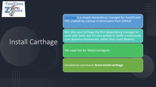 Install Carthage
Carthage is a simple dependency manager for macOS and
iOS, created by a group of developers from GitHub
Not only was Carthage the first dependency manager to
work with Swift, but it’s also written in Swift! It exclusively
uses dynamic frameworks, rather than staticlibraries.
We need this for WebDriverAgent.
Installationcommand: brew install carthage
 