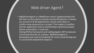 Web driver Agent?
• WebDriverAgent is a WebDriver server implementation for
iOS that can be used to remote control iOS devices. It allows
you to launch & kill applications, tap & scroll views or
confirm view presence on a screen. This makes it a perfect
tool for application end-to-end testing or general purpose
device automation. It works by
linking XCTest.framework and calling Apple's API to execute
commands directly on a device. WebDriverAgent is
developed and used at Facebook for end-to-end testing and
is successfullyadopted by Appium.
 
