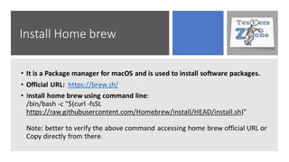 Install Home brew
• It is a Package manager for macOS and is used to install software packages.
• Official URL: https://brew.sh/
• Install home brew using command line:
/bin/bash -c "$(curl -fsSL
https://raw.githubusercontent.com/Homebrew/install/HEAD/install.sh)"
Note: better to verify the above command accessing home brew official URL or
Copy directly from there.
 