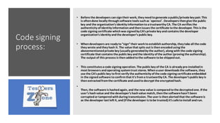 Code signing
process:
• Before the developers cansign their work, they needtogenerate apublic/private key pair. This
is oftendone locally throughsoftware tools suchas `openssl`. Developers thengive the public
key and the organization’s identity informationtoatrustworthy CA. The CA verifies the
authenticity of identity informationandthenissues the certificate tothe developer. This is the
code signing certificate whichwas signedby CA’s private key andcontains the developer
organization’s identity andthe developer’s public key.
• Whendevelopers are ready to“sign”their work toestablishauthorship, they take all the code
they wrote andthey hash it. The value that spits out is thenencodedusing the
abovementionedprivate key (usually generatedby the author), along with the code signing
certificate that contains the public key andthe identity of the author (proving the authorship).
The output of this process is thenaddedtothe software tobe shippedout.
• This constitutesacode signing operation. The public key of the CA is already pre-installedin
most browsers andoperating systemtrust stores. Whenauser downloads the software, they
use the CA’s public key tofirst verify the authenticity of the code signing certificateembedded
in the signedsoftware toconfirmthat it's froma trustworthy CA. The developer’spublic key is
thenextractedfromthe certificate andusedtodecrypt the encryptedhash.
•
Then, the software is hashedagain, and the new value is comparedtothe decryptedone. If the
user’s hashvalue and the developer’s hashvalue match, thenthe softwarehasn’t been
corruptedor tamperedwithduring transmission. The user is thenalertedthat the softwareis
as the developer last left it, and(if the developer is tobe trusted) it’s safetoinstall andrun.
 