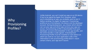 Why
Provisioning
Profiles?
Unlike Android, you can’t install any app on an iOS device.
It has to be signed by Apple first. However, when
you’re developing an app, you probably want to test it
before sending it to Apple for approval. Provisioning
profile act as a link between the device and the developer
account. During development, you choose which devices
can run your app and which app services your app can
access. A provisioning profile is downloaded from your
developer account and embedded in the app bundle, and
the entire bundle is code-signed. A Development
Provisioning Profile must be installed on each device on
which you wish to run your application code. If the
information in the provisioning profile doesn’t match
certain criteria, your app won’t launch.
 
