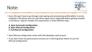 Note:
• Every iOS app's have to go through code signing and provisioning profile before it can be
installed in iOS device even for web driver agent also it applicable before getting installed
in iOS device. Appium handles this requirement in three different ways.
A. Basic Automatic Configuration.
B. Basic Manual Configuration.
C. Full Manual Configuration.
• Basic Manual configuration works well with developer paid account
• If you don't have any paid account and you are in learning phase better to use Full
Manual Configuration.
 
