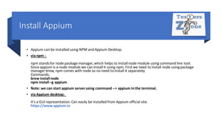 Install Appium
• Appium can be installed using NPM and Appium Desktop.
• via npm :
npm standsfor node package manager, which helps to install node module using command line tool.
Since appium is a node module we can install it using npm. First we need to install node using package
manager brew, npm comes with node so no need to install it separately.
Commands:
brew installnode
npm install –g appium
• Note: we can start appium serverusing command --> appium in the terminal.
• via Appium desktop:
it's a GUIrepresentation.Can easily be installed from Appium official site.
https://www.appium.io
 