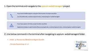 1. Openthe terminal and navigate to the appium-webdriveragentproject
If you haveinstalled appium using npm then location of projectwould be:
/usr/local/lib/node_modules/appium/node_modules/appium-webdriveragent
If you haveappium GUI then projectlocation would be:
/Applications/Appium.app/Contents/Resources/app/node_modules/appium/node_modules/appium-webdriveragent
2. Use belowcommandin theterminal after navigating to appium- webdriveragent folder.
• mkdir –p Resources/WebDriverAgent.bundle
./Scripts/bootstrap.sh -d
 