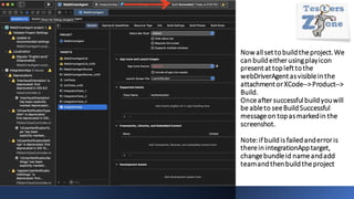 Now allset tobuildtheproject.We
canbuildeitherusingplayicon
presentat topleft tothe
webDriverAgentasvisibleinthe
attachmentorXCode-->Product-->
Build.
Onceaftersuccessfulbuildyouwill
be ableto seeBuildSuccessful
messageon topasmarkedin the
screenshot.
Note:ifbuildis failedanderroris
thereinintegrationApptarget,
changebundleid nameandadd
teamandthenbuildtheproject
 