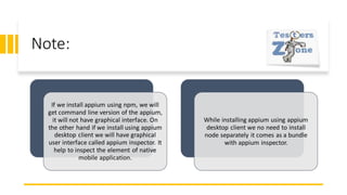 Note:
If we install appium using npm, we will
get command line version of the appium,
it will not have graphical interface. On
the other hand if we install using appium
desktop client we will have graphical
user interface called appium inspector. It
help to inspect the element of native
mobile application.
While installing appium using appium
desktop client we no need to install
node separately it comes as a bundle
with appium inspector.
 