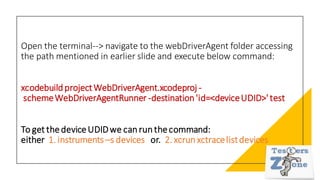 Open the terminal--> navigate to the webDriverAgent folder accessing
the path mentioned in earlier slide and execute below command:
xcodebuildprojectWebDriverAgent.xcodeproj -
schemeWebDriverAgentRunner -destination'id=<deviceUDID>'test
To get thedeviceUDIDwe canrunthecommand:
either 1. instruments –s devices or. 2. xcrunxctracelistdevices
 