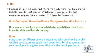 Note:
• If app is not getting launched check manually once, double click on
installed webDriverAgent on iOS device, if you get untrusted
developer pop up then you need to follow the below steps:
Go to Settings--> General-->Device Management--> click Trust <...>
Now you can use Appium and add desire capabilities mentioned
in earlier slide and launch the app.
Note:
make sure your iPhone device is registered with provisioning profile
which is used to create application under test. For that you can ask
your developer to register your iPhone in the developer portal.
 