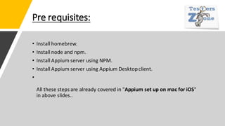 Pre requisites:
• Install homebrew.
• Install node and npm.
• Install Appium server using NPM.
• Install Appium server using Appium Desktopclient.
•
All these steps are already covered in "Appium set up on mac for iOS"
in above slides..
 