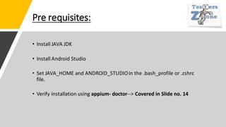 Pre requisites:
• Install JAVA JDK
• Install Android Studio
• Set JAVA_HOME and ANDROID_STUDIOin the .bash_profile or .zshrc
file.
• Verify installation using appium- doctor--> Covered in Slide no. 14
 