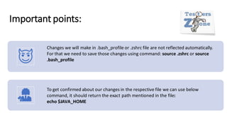 Important points:
Changes we will make in .bash_profile or .zshrc file are not reflected automatically.
For that we need to save those changes using command: source .zshrc or source
.bash_profile
To get confirmed about our changes in the respective file we can use below
command, it should return the exact path mentioned in the file:
echo $JAVA_HOME
 