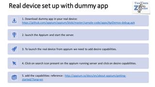 Real device set up with dummy app
1. Download dummy app in your real device:
https://github.com/appium/appium/blob/master/sample-code/apps/ApiDemos-debug.apk
2. launch the Appium and start the server.
3. To launch the real device from appium we need to add desire capabilities.
4. Click on search icon present on the appium running server and click on desire capabilities.
5. add the capabilities: reference : http://appium.io/docs/en/about-appium/getting-
started/?lang=en
 