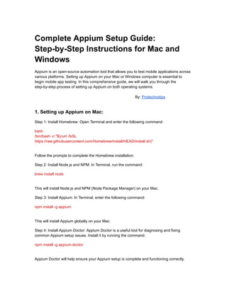 Complete Appium Setup Guide:
Step-by-Step Instructions for Mac and
Windows
Appium is an open-source automation tool that allows you to test mobile applications across
various platforms. Setting up Appium on your Mac or Windows computer is essential to
begin mobile app testing. In this comprehensive guide, we will walk you through the
step-by-step process of setting up Appium on both operating systems.
By: Protechnotips
1. Setting up Appium on Mac:
Step 1: Install Homebrew: Open Terminal and enter the following command:
bash
/bin/bash -c "$(curl -fsSL
https://raw.githubusercontent.com/Homebrew/install/HEAD/install.sh)"
Follow the prompts to complete the Homebrew installation.
Step 2: Install Node.js and NPM: In Terminal, run the command:
brew install node
This will install Node.js and NPM (Node Package Manager) on your Mac.
Step 3: Install Appium: In Terminal, enter the following command:
npm install -g appium
This will install Appium globally on your Mac.
Step 4: Install Appium Doctor: Appium Doctor is a useful tool for diagnosing and fixing
common Appium setup issues. Install it by running the command:
npm install -g appium-doctor
Appium Doctor will help ensure your Appium setup is complete and functioning correctly.
 