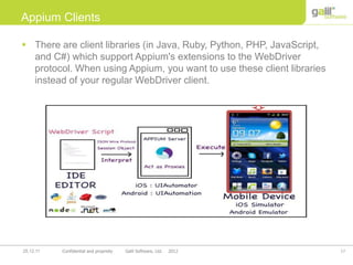 17Confidential and propriety Galil Software, Ltd. 201225.12.11
Appium Clients
 There are client libraries (in Java, Ruby, Python, PHP, JavaScript,
and C#) which support Appium's extensions to the WebDriver
protocol. When using Appium, you want to use these client libraries
instead of your regular WebDriver client.
 