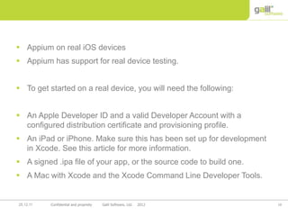 18Confidential and propriety Galil Software, Ltd. 201225.12.11
 Appium on real iOS devices
 Appium has support for real device testing.
 To get started on a real device, you will need the following:
 An Apple Developer ID and a valid Developer Account with a
configured distribution certificate and provisioning profile.
 An iPad or iPhone. Make sure this has been set up for development
in Xcode. See this article for more information.
 A signed .ipa file of your app, or the source code to build one.
 A Mac with Xcode and the Xcode Command Line Developer Tools.
 