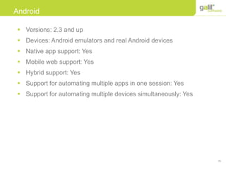 25
Android
 Versions: 2.3 and up
 Devices: Android emulators and real Android devices
 Native app support: Yes
 Mobile web support: Yes
 Hybrid support: Yes
 Support for automating multiple apps in one session: Yes
 Support for automating multiple devices simultaneously: Yes
 