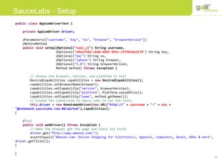 29
SauceLabs - Setup
public class AppiumDriverTest {
private AppiumDriver driver;
@Parameters({"username", "key", "os", "browser", "browserVersion"})
@BeforeMethod
public void setUp(@Optional("nael_sl") String username,
@Optional("e8ea754d-c8a0-488f-993c-15f583ab2179") String key,
@Optional("mac") String os,
@Optional("iphone") String browser,
@Optional("5.0") String browserVersion,
Method method) throws Exception {
// Choose the browser, version, and platform to test
DesiredCapabilities capabilities = new DesiredCapabilities();
capabilities.setBrowserName(browser);
capabilities.setCapability("version", browserVersion);
capabilities.setCapability("platform", Platform.valueOf(os));
capabilities.setCapability("name", method.getName());
// Create the connection to Sauce Labs to run the tests
this.driver = new RemoteWebDriver(new URL("http://" + username + ":" + key +
"@ondemand.saucelabs.com:80/wd/hub"),capabilities);
}
@Test
public void webDriver() throws Exception {
// Make the browser get the page and check its title
driver.get("http://www.amazon.com/");
assertEquals("Amazon.com: Online Shopping for Electronics, Apparel, Computers, Books, DVDs & more",
driver.getTitle());
}
}
 