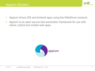 3Confidential and propriety Galil Software, Ltd. 201225.12.11
 Appium drives iOS and Android apps using the WebDriver protocol.
 Appium is an open source test automation framework for use with
native, hybrid and mobile web apps.
Appium Solution
 