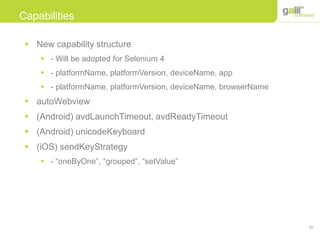 39
Capabilities
 New capability structure
 - Will be adopted for Selenium 4
 - platformName, platformVersion, deviceName, app
 - platformName, platformVersion, deviceName, browserName
 autoWebview
 (Android) avdLaunchTimeout, avdReadyTimeout
 (Android) unicodeKeyboard
 (iOS) sendKeyStrategy
 - “oneByOne”, “grouped”, “setValue”
 