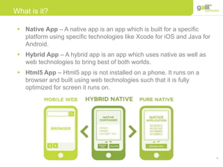 4
What is it?
 Native App – A native app is an app which is built for a specific
platform using specific technologies like Xcode for iOS and Java for
Android.
 Hybrid App – A hybrid app is an app which uses native as well as
web technologies to bring best of both worlds.
 Html5 App – Html5 app is not installed on a phone. It runs on a
browser and built using web technologies such that it is fully
optimized for screen it runs on.
 