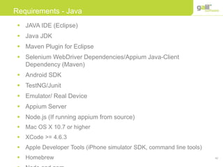 42
Requirements - Java
 JAVA IDE (Eclipse)
 Java JDK
 Maven Plugin for Eclipse
 Selenium WebDriver Dependencies/Appium Java-Client
Dependency (Maven)
 Android SDK
 TestNG/Junit
 Emulator/ Real Device
 Appium Server
 Node.js (If running appium from source)
 Mac OS X 10.7 or higher
 XCode >= 4.6.3
 Apple Developer Tools (iPhone simulator SDK, command line tools)
 Homebrew
 