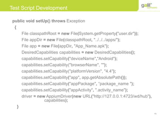 45
Test Script Development
public void setUp() throws Exception
{
File classpathRoot = new File(System.getProperty("user.dir"));
File appDir = new File(classpathRoot, "../../../apps/");
File app = new File(appDir, "App_Name.apk");
DesiredCapabilities capabilities = new DesiredCapabilities();
capabilities.setCapability("deviceName","Android");
capabilities.setCapability("browserName", "");
capabilities.setCapability("platformVersion", "4.4");
capabilities.setCapability("app", app.getAbsolutePath());
capabilities.setCapability("appPackage", “package_name ");
capabilities.setCapability("appActivity", ".activity_name");
driver = new AppiumDriver(new URL("http://127.0.0.1:4723/wd/hub"),
capabilities);
}
 