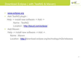48
Download Eclipse ( with TestNG & Maven)
 www.eclipse.org
 Add TestNG plugin :
Help -> install new software -> Add ->
Name : TestNG
Location : http://beust.com/eclipse
 Add Maven :
Help -> install new software -> Add ->
Name : Maven
Location : http://download.eclipse.org/technology/m2e/releases
 
