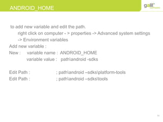 51
ANDROID_HOME
to add new variable and edit the path.
right click on computer - > properties -> Advanced system settings
-> Environment variables
Add new variable :
New : variable name : ANDROID_HOME
variable value : pathandroid -sdks
Edit Path : ; pathandroid –sdksplatform-tools
Edit Path : ; pathandroid –sdkstools
 
